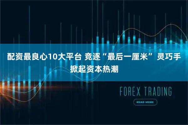 配资最良心10大平台 竞逐“最后一厘米” 灵巧手掀起资本热潮