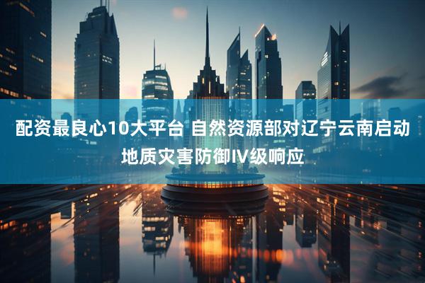 配资最良心10大平台 自然资源部对辽宁云南启动地质灾害防御Ⅳ级响应