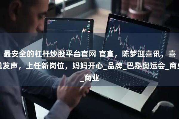 最安全的杠杆炒股平台官网 官宣，陈梦迎喜讯，喜悦发声，上任新岗位，妈妈开心_品牌_巴黎奥运会_商业