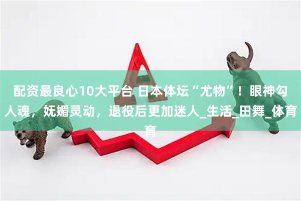 配资最良心10大平台 日本体坛“尤物”！眼神勾人魂，妩媚灵动，退役后更加迷人_生活_田舞_体育