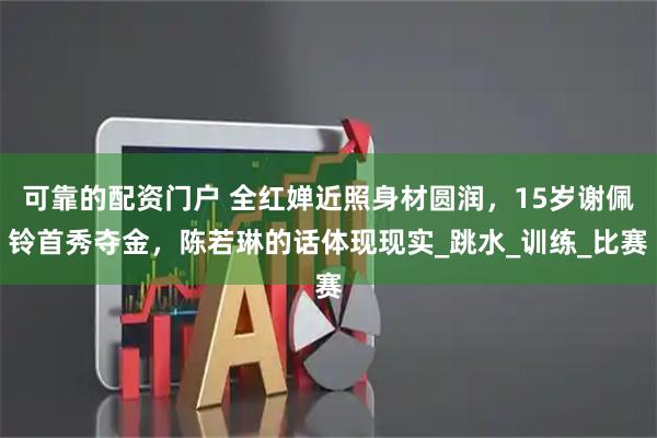 可靠的配资门户 全红婵近照身材圆润，15岁谢佩铃首秀夺金，陈若琳的话体现现实_跳水_训练_比赛