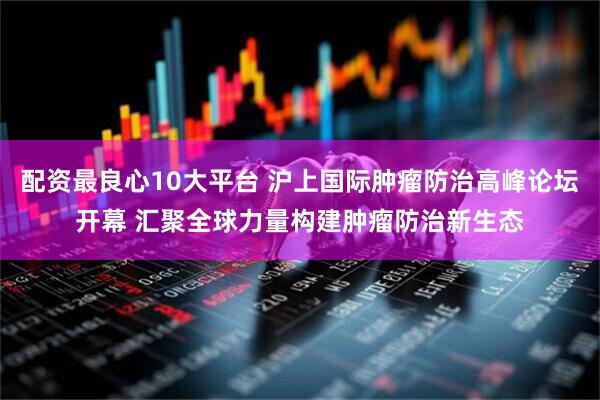 配资最良心10大平台 沪上国际肿瘤防治高峰论坛开幕 汇聚全球力量构建肿瘤防治新生态