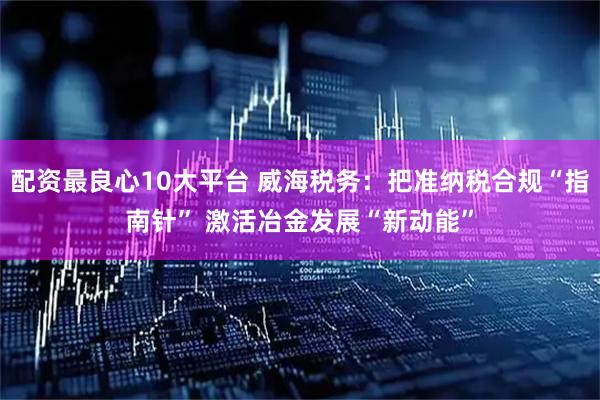 配资最良心10大平台 威海税务：把准纳税合规“指南针” 激活冶金发展“新动能”