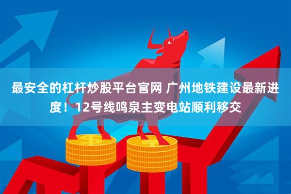 最安全的杠杆炒股平台官网 广州地铁建设最新进度！12号线鸣泉主变电站顺利移交