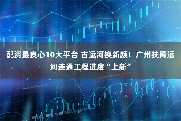 配资最良心10大平台 古运河换新颜！广州扶胥运河连通工程进度“上新”