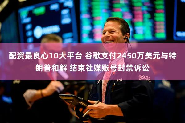 配资最良心10大平台 谷歌支付2450万美元与特朗普和解 结束社媒账号封禁诉讼