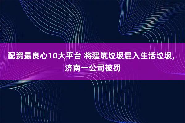 配资最良心10大平台 将建筑垃圾混入生活垃圾, 济南一公司被罚