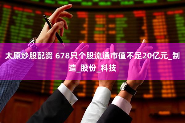 太原炒股配资 678只个股流通市值不足20亿元_制造_股份_科技