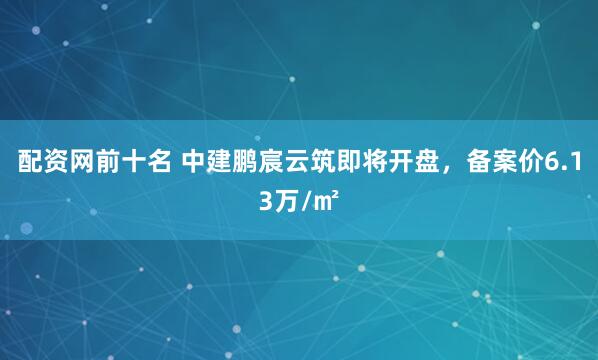 配资网前十名 中建鹏宸云筑即将开盘，备案价6.13万/㎡