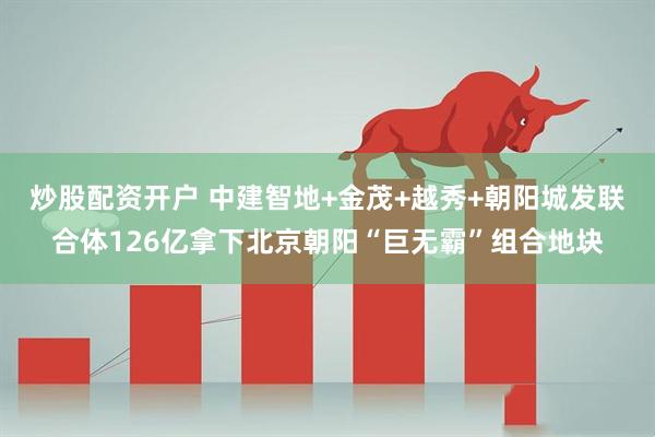 炒股配资开户 中建智地+金茂+越秀+朝阳城发联合体126亿拿下北京朝阳“巨无霸”组合地块