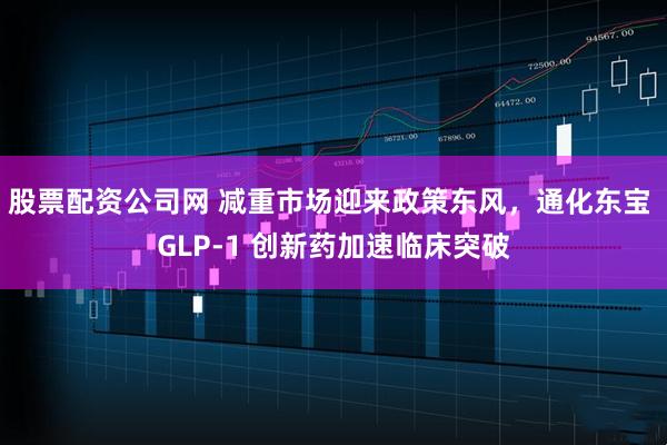 股票配资公司网 减重市场迎来政策东风，通化东宝 GLP-1 创新药加速临床突破