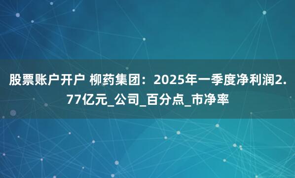 股票账户开户 柳药集团：2025年一季度净利润2.77亿元_公司_百分点_市净率