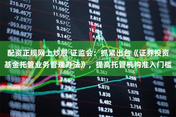 配资正规网上炒股 证监会：抓紧出台《证券投资基金托管业务管理办法》，提高托管机构准入门槛