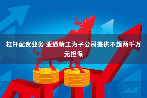 杠杆配资业务 亚通精工为子公司提供不超两千万元担保