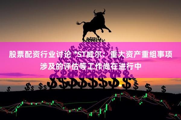 股票配资行业讨论 *ST威尔：重大资产重组事项涉及的评估等工作尚在进行中