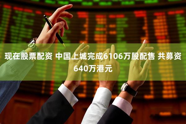 现在股票配资 中国上城完成6106万股配售 共募资640万港元