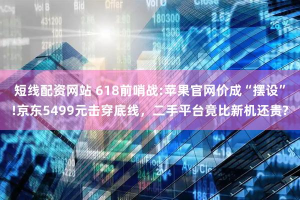 短线配资网站 618前哨战:苹果官网价成“摆设”!京东5499元击穿底线，二手平台竟比新机还贵?