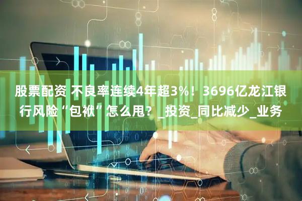 股票配资 不良率连续4年超3%！3696亿龙江银行风险“包袱”怎么甩？_投资_同比减少_业务