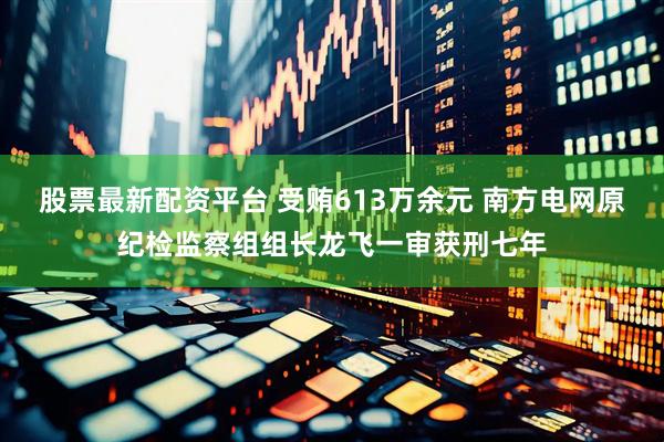 股票最新配资平台 受贿613万余元 南方电网原纪检监察组组长龙飞一审获刑七年