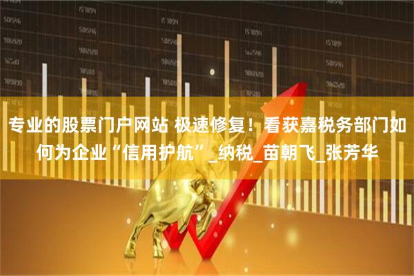 专业的股票门户网站 极速修复！看获嘉税务部门如何为企业“信用护航”_纳税_苗朝飞_张芳华