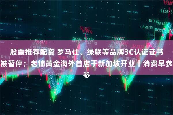 股票推荐配资 罗马仕、绿联等品牌3C认证证书被暂停；老铺黄金海外首店于新加坡开业丨消费早参