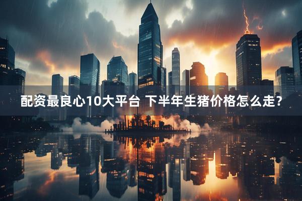 配资最良心10大平台 下半年生猪价格怎么走？
