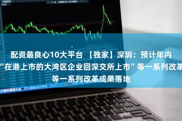 配资最良心10大平台 【独家】深圳：预计年内将有包括“在港上市的大湾区企业回深交所上市”等一系列改革成果落地
