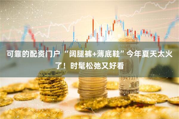 可靠的配资门户 “阔腿裤+薄底鞋”今年夏天太火了！时髦松弛又好看