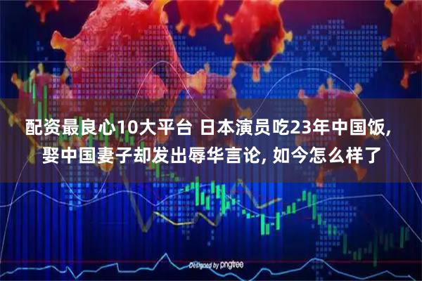 配资最良心10大平台 日本演员吃23年中国饭, 娶中国妻子却发出辱华言论, 如今怎么样了
