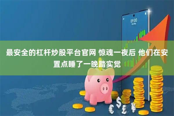 最安全的杠杆炒股平台官网 惊魂一夜后 他们在安置点睡了一晚踏实觉