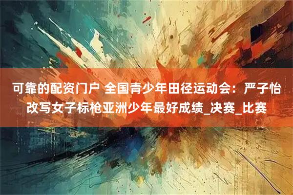 可靠的配资门户 全国青少年田径运动会：严子怡改写女子标枪亚洲少年最好成绩_决赛_比赛