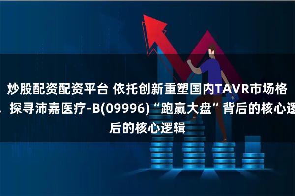 炒股配资配资平台 依托创新重塑国内TAVR市场格局，探寻沛嘉医疗-B(09996)“跑赢大盘”背后的核心逻辑