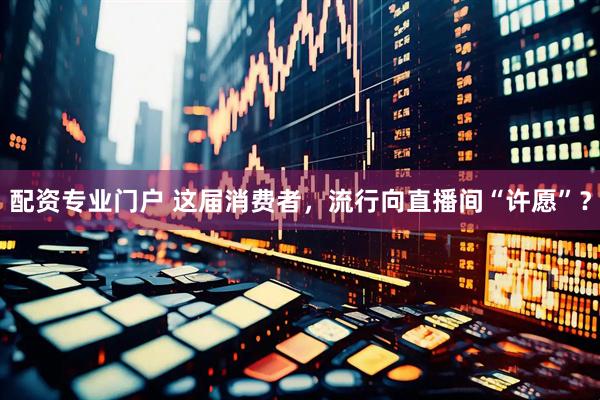 配资专业门户 这届消费者，流行向直播间“许愿”？