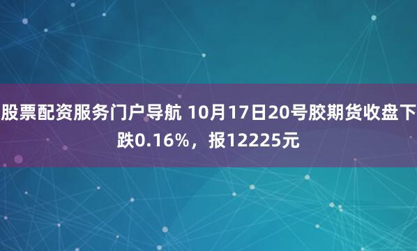 股票配资服务门户导航 10月17日20号胶期货收盘下跌0.16%，报12225元