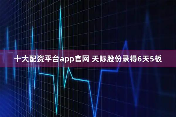 十大配资平台app官网 天际股份录得6天5板