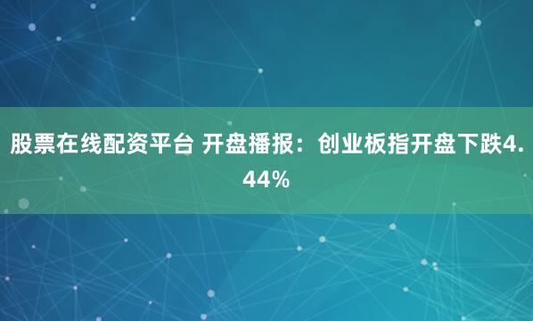 股票在线配资平台 开盘播报：创业板指开盘下跌4.44%