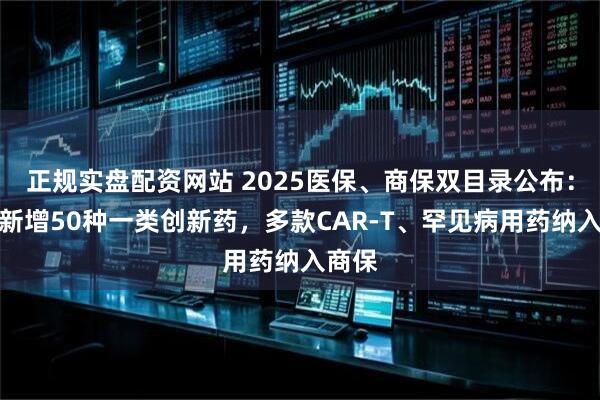 正规实盘配资网站 2025医保、商保双目录公布：医保新增50种一类创新药，多款CAR-T、罕见病用药纳入商保