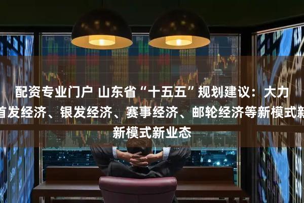 配资专业门户 山东省“十五五”规划建议：大力发展首发经济、银发经济、赛事经济、邮轮经济等新模式新业态