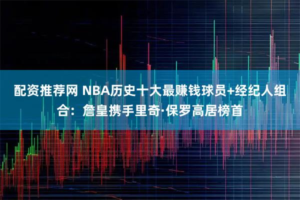 配资推荐网 NBA历史十大最赚钱球员+经纪人组合：詹皇携手里奇·保罗高居榜首
