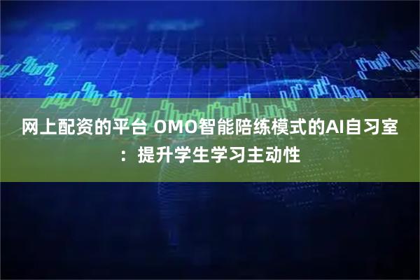 网上配资的平台 OMO智能陪练模式的AI自习室：提升学生学习主动性