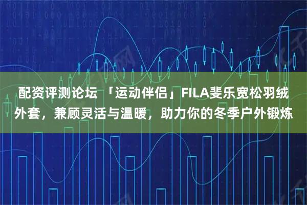 配资评测论坛 「运动伴侣」FILA斐乐宽松羽绒外套，兼顾灵活与温暖，助力你的冬季户外锻炼