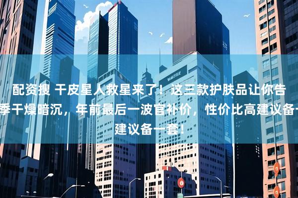 配资搜 干皮星人救星来了！这三款护肤品让你告别冬季干燥暗沉，年前最后一波官补价，性价比高建议备一套！