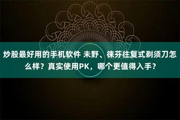 炒股最好用的手机软件 未野、徕芬往复式剃须刀怎么样？真实使用PK，哪个更值得入手？
