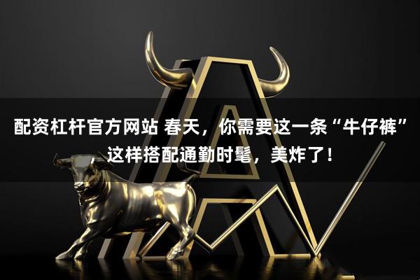 配资杠杆官方网站 春天，你需要这一条“牛仔裤”，这样搭配通勤时髦，美炸了！