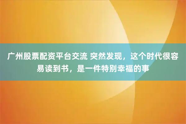广州股票配资平台交流 突然发现，这个时代很容易读到书，是一件特别幸福的事